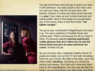 You get home from work and go to wash your face
                                             in the bathroom. You take a look in the mirror and
                                             you see your face, only it's not your face. Not
                                             exactly. Instead, it's what your face would look like
                                             in a year if you keep up your current exercise and
                                             eating habits. Next to the pudgy but recognizable
                                             you in the mirror, there is text that reads, "eat
                                             lighter tonight."

                                             You go to your combination fridge/freezer and open
                                             it up. You see a selection of healthy foods and
                                             nothing else. That's not because it's all you have in
                                             there, it's because you're wearing augmented
                                             reality glasses that don't allow you to see the
                                             frozen pizza and pint of super-premium ice
                                             cream, at least not yet.

                                                      So you sit down with a relatively healthy dinner of
                                                      pasta and salad, turn on the TV and start shoveling
                                                      food into your mouth. But after a few bites, your fork
                                                      starts mildly vibrating, indicating you should be
                                                      eating more slowly. You finish your meal and head
                                                      back to the fridge/freezer. You can now see the ice
                                                      cream, as you've finished your light meal, but there
Text and image from Ben Hamamoto at Institute for the Future.
 