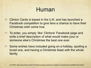 Human
Clinton Cards is based in the U.K. and has launched a
Facebook competition to give fans a chance to have their
Christmas wish come true.

To enter, you simply „like‟ Clintons‟ Facebook page and
write a brief description of what would make your or
someone else‟s Christmas the best one ever.

Some entries have included going on a holiday, spoiling a
loved one, and having a Christmas feast with the whole
family.


via PSFK: http://www.psfk.com/2011/12/card-company-will-grant-a-wish-to-a-facebook-fan.html#ixzz1fb1s4yOU
 