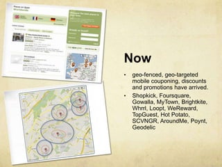 Now
•   geo-fenced, geo-targeted
    mobile couponing, discounts
    and promotions have arrived.
•   Shopkick, Foursquare,
    Gowalla, MyTown, Brightkite,
    Whrrl, Loopt, WeReward,
    TopGuest, Hot Potato,
    SCVNGR, AroundMe, Poynt,
    Geodelic
 
