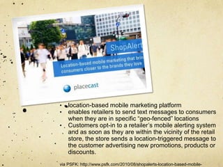 •   location-based mobile marketing platform
•   enables retailers to send text messages to consumers
    when they are in specific “geo-fenced” locations
•   Customers opt-in to a retailer‟s mobile alerting system
    and as soon as they are within the vicinity of the retail
    store, the store sends a location-triggered message to
    the customer advertising new promotions, products or
    discounts.
via PSFK: http://www.psfk.com/2010/08/shopalerts-location-based-mobile-
 