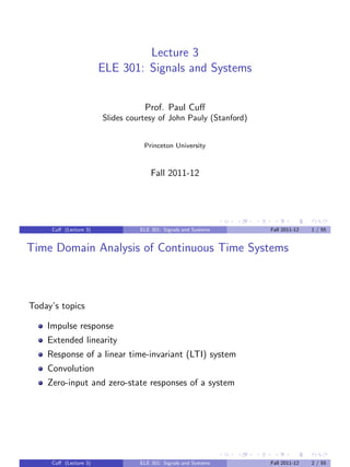 Lecture 3
ELE 301: Signals and Systems
Prof. Paul Cuff
Slides courtesy of John Pauly (Stanford)
Princeton University
Fall 2011-12
Cuff (Lecture 3) ELE 301: Signals and Systems Fall 2011-12 1 / 55
Time Domain Analysis of Continuous Time Systems
Today’s topics
Impulse response
Extended linearity
Response of a linear time-invariant (LTI) system
Convolution
Zero-input and zero-state responses of a system
Cuff (Lecture 3) ELE 301: Signals and Systems Fall 2011-12 2 / 55
 