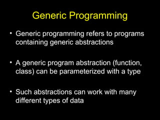 Generic Programming
• Generic programming refers to programs
containing generic abstractions
• A generic program abstraction (function,
class) can be parameterized with a type
• Such abstractions can work with many
different types of data
 