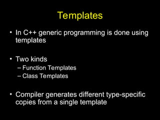 Templates
• In C++ generic programming is done using
templates
• Two kinds
– Function Templates
– Class Templates
• Compiler generates different type-specific
copies from a single template
 