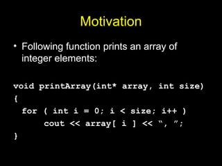 Motivation
• Following function prints an array of
integer elements:
void printArray(int* array, int size)
{
for ( int i = 0; i < size; i++ )
cout << array[ i ] << “, ”;
}
 