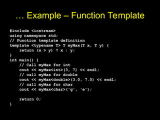 … Example – Function Template
#include <iostream>
using namespace std;
// Function template definition
template <typename T> T myMax(T x, T y) {
return (x > y) ? x : y;
}
int main() {
// Call myMax for int
cout << myMax<int>(3, 7) << endl;
// call myMax for double
cout << myMax<double>(3.0, 7.0) << endl;
// call myMax for char
cout << myMax<char>('g', 'e');
return 0;
}
 