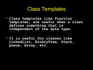 Class Templates
• Class templates like function
templates, are useful when a class
defines something that is
independent of the data type.
• It is useful for classes like
LinkedList, BinaryTree, Stack,
Queue, Array, etc.
 