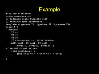Example
#include <iostream>
using namespace std;
// Defining class template with
// multiple type parameters
template <typename T1, typename T2, typename T3>
class A {
public:
T1 x;
T2 y;
T3 z;
// Constructor to initialization
A(T1 val1, T2 val2, T3 val3) :
x(val1), y(val2), z(val3) {}
// Method to get values
void getValues() {
cout << x << " " << y << " " << z;
}
};
 