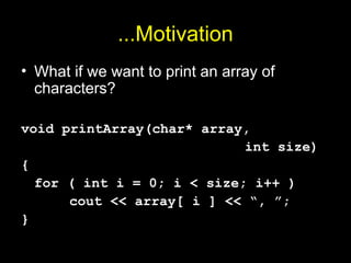 ...Motivation
• What if we want to print an array of
characters?
void printArray(char* array,
int size)
{
for ( int i = 0; i < size; i++ )
cout << array[ i ] << “, ”;
}
 