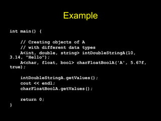 Example
int main() {
// Creating objects of A
// with different data types
A<int, double, string> intDoubleStringA(10,
3.14, "Hello");
A<char, float, bool> charFloatBoolA('A', 5.67f,
true);
intDoubleStringA.getValues();
cout << endl;
charFloatBoolA.getValues();
return 0;
}
 