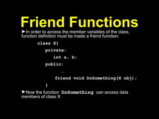 Friend Functions
►In order to access the member variables of the class,
function definition must be made a friend function:
class X{
private:
int a, b;
public:
…
friend void DoSomething(X obj);
}
►Now the function DoSomething can access data
members of class X
 