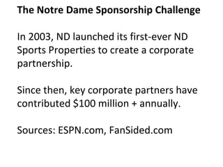 The Notre Dame Sponsorship Challenge
In 2003, ND launched its first-ever ND
Sports Properties to create a corporate
partnership.
Since then, key corporate partners have
contributed $100 million + annually.
Sources: ESPN.com, FanSided.com
 