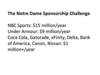 The Notre Dame Sponsorship Challenge
NBC Sports: $15 million/year
Under Armour: $9 million/year
Coca Cola, Gatorade, xFinity, Delta, Bank
of America, Canon, Nissan: $1
million+/year
 