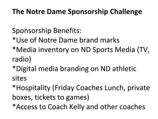The Notre Dame Sponsorship Challenge
Sponsorship Benefits:
*Use of Notre Dame brand marks
*Media inventory on ND Sports Media (TV,
radio)
*Digital media branding on ND athletic
sites
*Hospitality (Friday Coaches Lunch, private
boxes, tickets to games)
*Access to Coach Kelly and other coaches
 