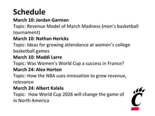 Schedule
March 10: Jordan Garman
Topic: Revenue Model of March Madness (men’s basketball
tournament)
March 10: Nathan Hericks
Topic: Ideas for growing attendance at women’s college
basketball games
March 10: Maddi Larre
Topic: Was Women’s World Cup a success in France?
March 24: Alex Horton
Topic: How the NBA uses innovation to grow revenue,
relevance
March 24: Albert Kalala
Topic: How World Cup 2026 will change the game of soccer
in North America
 