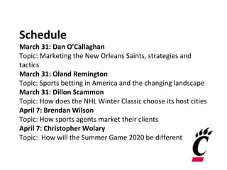 Schedule
March 31: Dan O’Callaghan
Topic: Marketing the New Orleans Saints, strategies and
tactics
March 31: Oland Remington
Topic: Sports betting in America and the changing landscape
March 31: Dillon Scammon
Topic: How does the NHL Winter Classic choose its host cities
April 7: Brendan Wilson
Topic: How sports agents market their clients
April 7: Christopher Wolary
Topic: How will the Summer Game 2020 be different
 