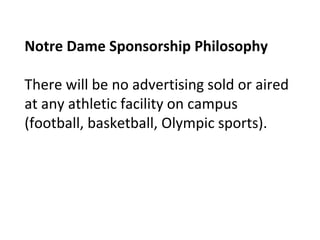 Notre Dame Sponsorship Philosophy
There will be no advertising sold or aired
at any athletic facility on campus
(football, basketball, Olympic sports).
 