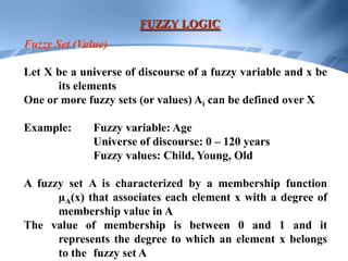 FUZZY LOGIC
Fuzzy Set (Value)

Let X be a universe of discourse of a fuzzy variable and x be
      its elements
One or more fuzzy sets (or values) Ai can be defined over X

Example:      Fuzzy variable: Age
              Universe of discourse: 0 – 120 years
              Fuzzy values: Child, Young, Old

A fuzzy set A is characterized by a membership function
      µA(x) that associates each element x with a degree of
      membership value in A
The value of membership is between 0 and 1 and it
      represents the degree to which an element x belongs
      to the fuzzy set A
 