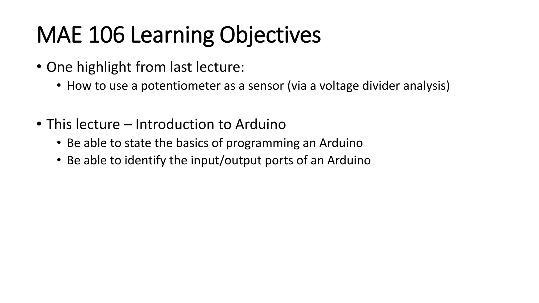 MAE 106 Learning Objectives
• One highlight from last lecture:
• How to use a potentiometer as a sensor (via a voltage divider analysis)
• This lecture – Introduction to Arduino
• Be able to state the basics of programming an Arduino
• Be able to identify the input/output ports of an Arduino
 