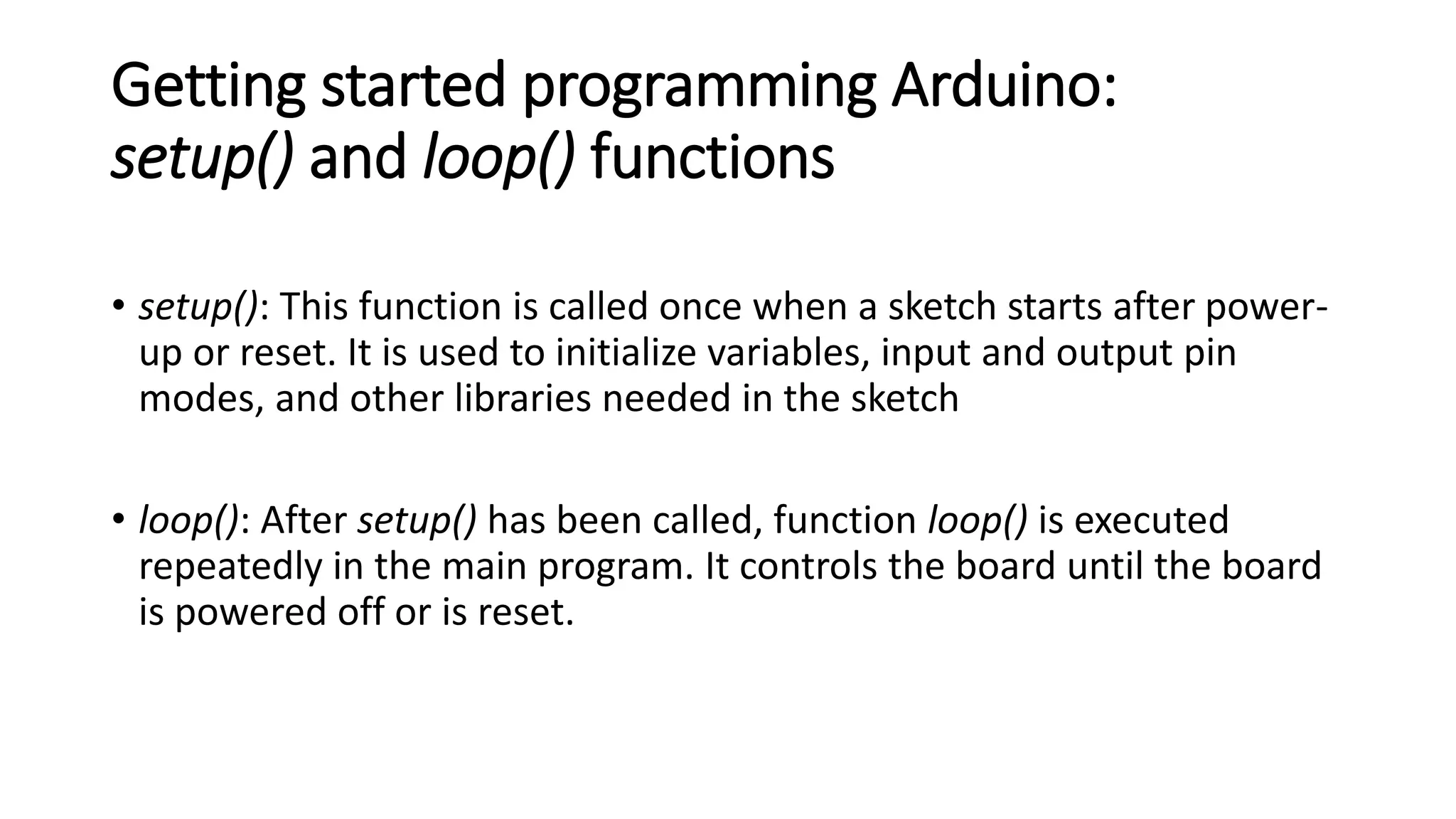 Getting started programming Arduino:
setup() and loop() functions
• setup(): This function is called once when a sketch starts after power-
up or reset. It is used to initialize variables, input and output pin
modes, and other libraries needed in the sketch
• loop(): After setup() has been called, function loop() is executed
repeatedly in the main program. It controls the board until the board
is powered off or is reset.
 