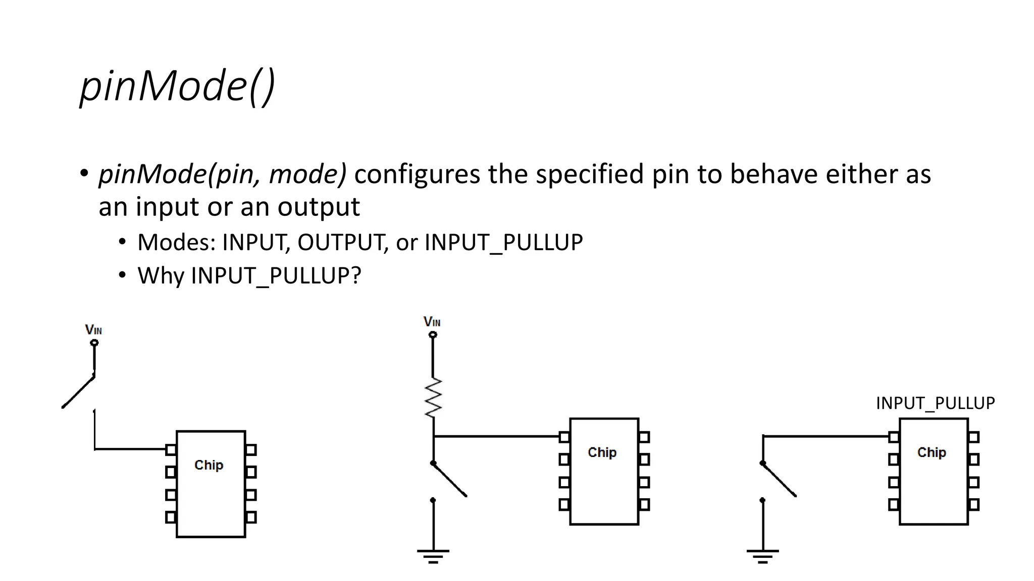 pinMode()
• pinMode(pin, mode) configures the specified pin to behave either as
an input or an output
• Modes: INPUT, OUTPUT, or INPUT_PULLUP
• Why INPUT_PULLUP?
INPUT_PULLUP
 