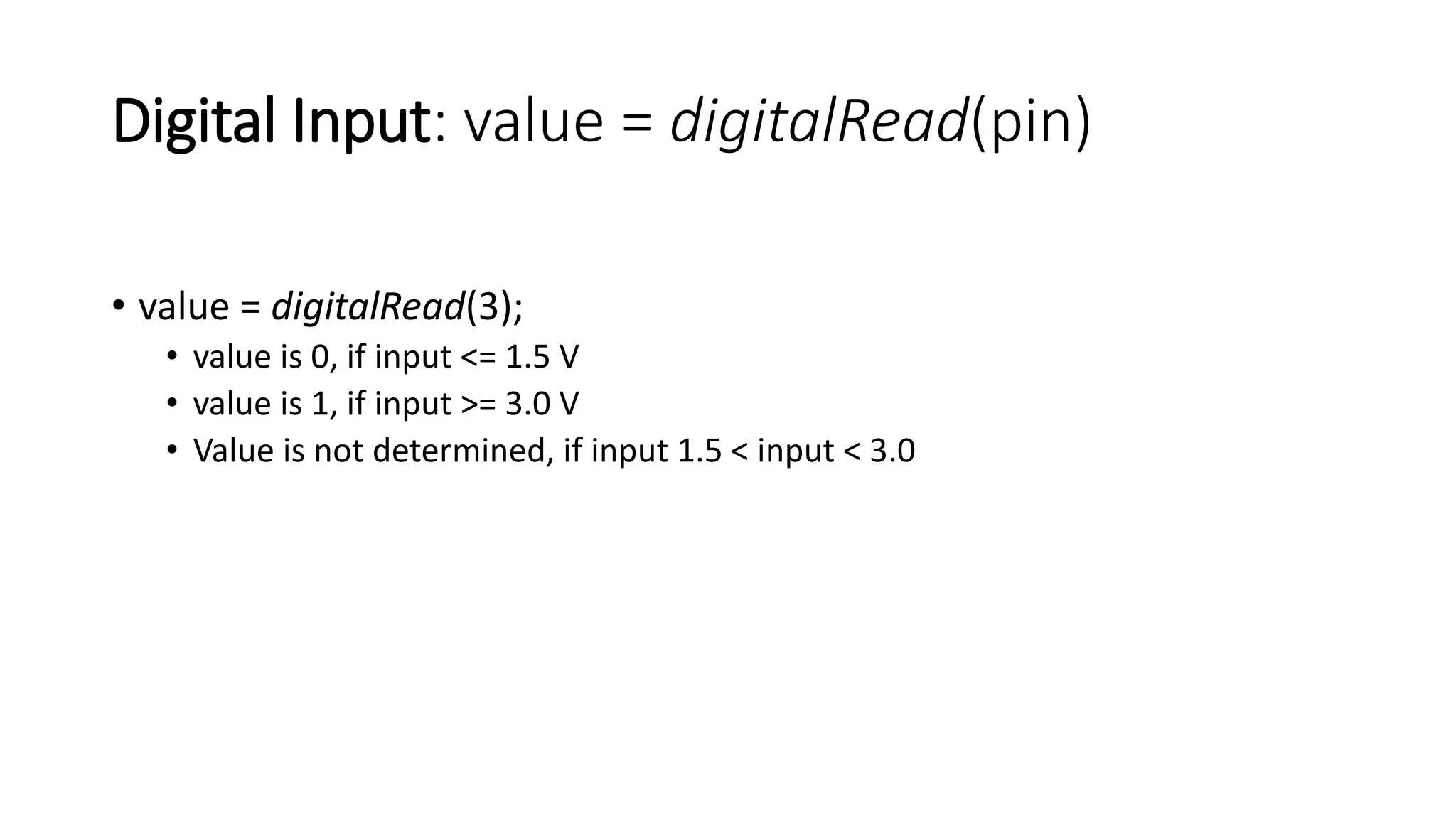 Digital Input: value = digitalRead(pin)
• value = digitalRead(3);
• value is 0, if input <= 1.5 V
• value is 1, if input >= 3.0 V
• Value is not determined, if input 1.5 < input < 3.0
 