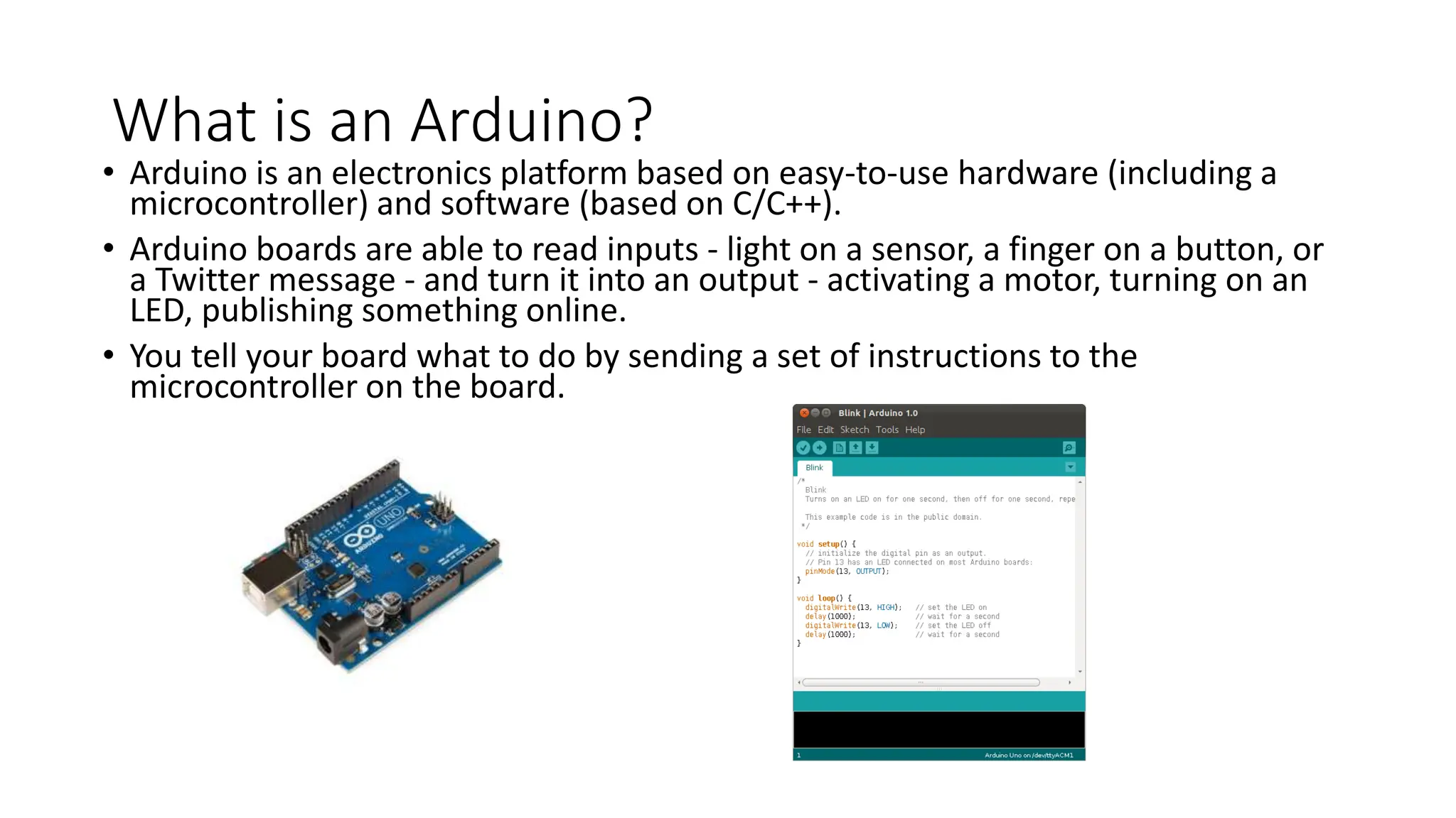 What is an Arduino?
• Arduino is an electronics platform based on easy-to-use hardware (including a
microcontroller) and software (based on C/C++).
• Arduino boards are able to read inputs - light on a sensor, a finger on a button, or
a Twitter message - and turn it into an output - activating a motor, turning on an
LED, publishing something online.
• You tell your board what to do by sending a set of instructions to the
microcontroller on the board.
 