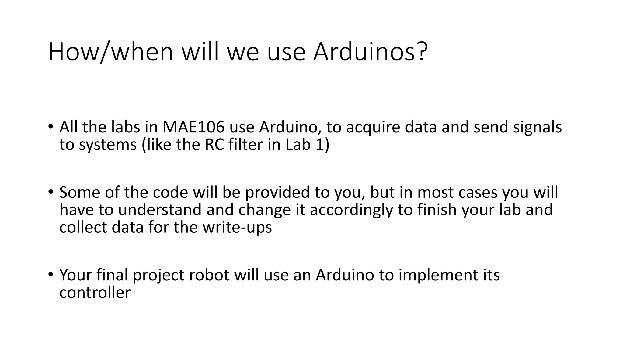 How/when will we use Arduinos?
• All the labs in MAE106 use Arduino, to acquire data and send signals
to systems (like the RC filter in Lab 1)
• Some of the code will be provided to you, but in most cases you will
have to understand and change it accordingly to finish your lab and
collect data for the write-ups
• Your final project robot will use an Arduino to implement its
controller
 
