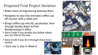 Proposed Final Project Variation
• Robot starts at Engineering Gateway Plaza
• Navigates to Java City and takes coffee cup
off counter with a robot arm
• Brings coffee cup into EG, up elevator, then
through double doors to Prof.
Reinkensmeyer’s office
• Team size 1; Due in Week 4
• Extra Credit if you disable any Zotbot robots
you can find on the way
• Extra Credit if you do it through direct brain
control
 