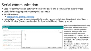 Serial communication
• Used for communication between the Arduino board and a computer or other devices
• Useful for debugging and acquiring data to analyze
• Serial functions:
• begin(), print(), println(), available()
• Using these commands you can send information to the serial port then view it with Tools -
> Serial Monitor (shows numbers) or Tools -> Serial Plotter (shows graphs)
Note that using serial communication
slows down the execution of your
code, so your robot may behave
differently when you have serial
communication on versus not.
One solution is to save data into an
array, then dump it at the end to the
serial port. This is what several of
the labs do.
However, the on-board memory on
the Arduino is limited, so you can’t
save a lot of data with this method.
 