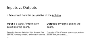 • Referenced from the perspective of the Arduino
Input is a signal / information
going into the board.
Output is any signal exiting the
board.
Examples: Buttons Switches, Light Sensors, Flex
Sensors, Humidity Sensors, Temperature Sensors,
…
Examples: LEDs, DC motor, servo motor, a piezo
buzzer, relay, an RGB LED, …
Inputs vs Outputs
 