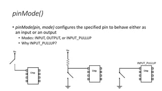 pinMode()
• pinMode(pin, mode) configures the specified pin to behave either as
an input or an output
• Modes: INPUT, OUTPUT, or INPUT_PULLUP
• Why INPUT_PULLUP?
INPUT_PULLUP
 