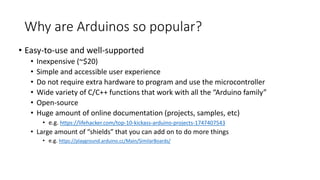 Why are Arduinos so popular?
• Easy-to-use and well-supported
• Inexpensive (~$20)
• Simple and accessible user experience
• Do not require extra hardware to program and use the microcontroller
• Wide variety of C/C++ functions that work with all the “Arduino family”
• Open-source
• Huge amount of online documentation (projects, samples, etc)
• e.g. https://lifehacker.com/top-10-kickass-arduino-projects-1747407543
• Large amount of “shields” that you can add on to do more things
• e.g. https://playground.arduino.cc/Main/SimilarBoards/
 