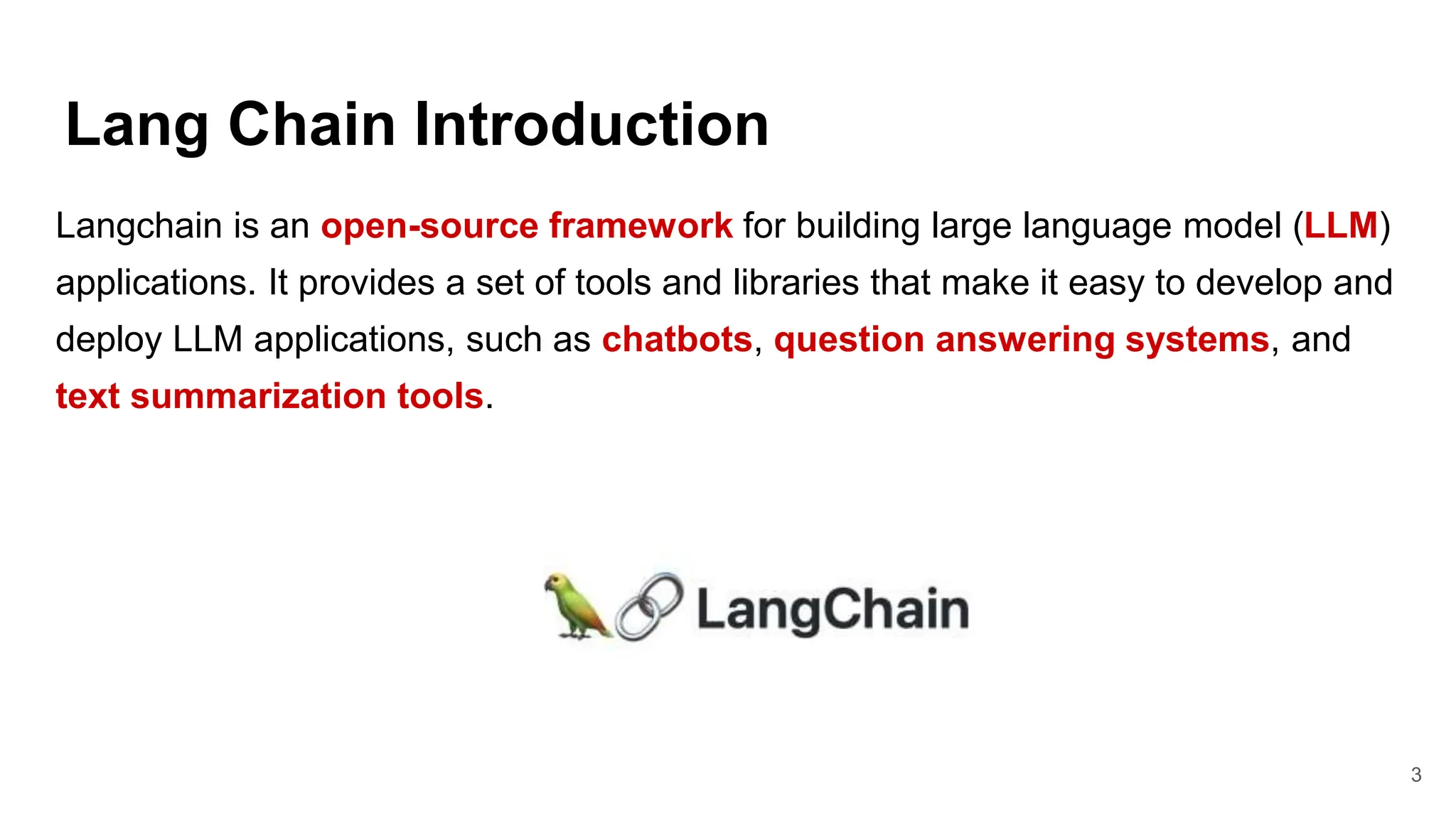 Lang Chain Introduction
3
Langchain is an open-source framework for building large language model (LLM)
applications. It provides a set of tools and libraries that make it easy to develop and
deploy LLM applications, such as chatbots, question answering systems, and
text summarization tools.
 