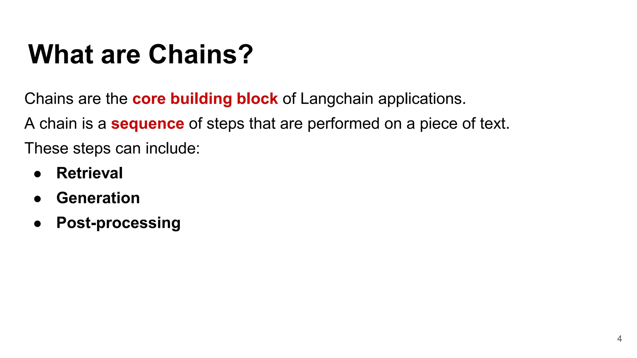 What are Chains?
4
Chains are the core building block of Langchain applications.
A chain is a sequence of steps that are performed on a piece of text.
These steps can include:
● Retrieval
● Generation
● Post-processing
 
