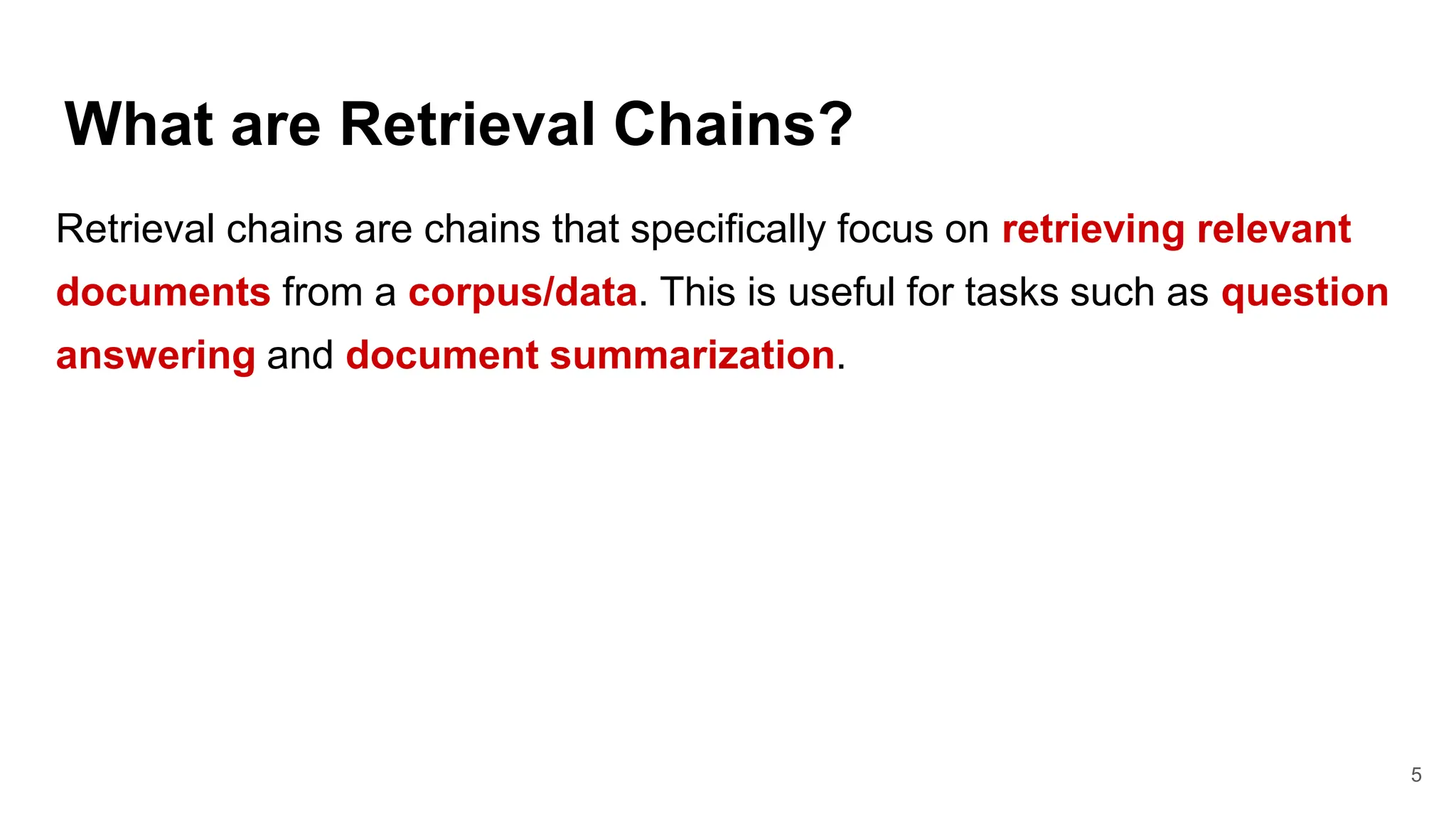 What are Retrieval Chains?
5
Retrieval chains are chains that specifically focus on retrieving relevant
documents from a corpus/data. This is useful for tasks such as question
answering and document summarization.
 