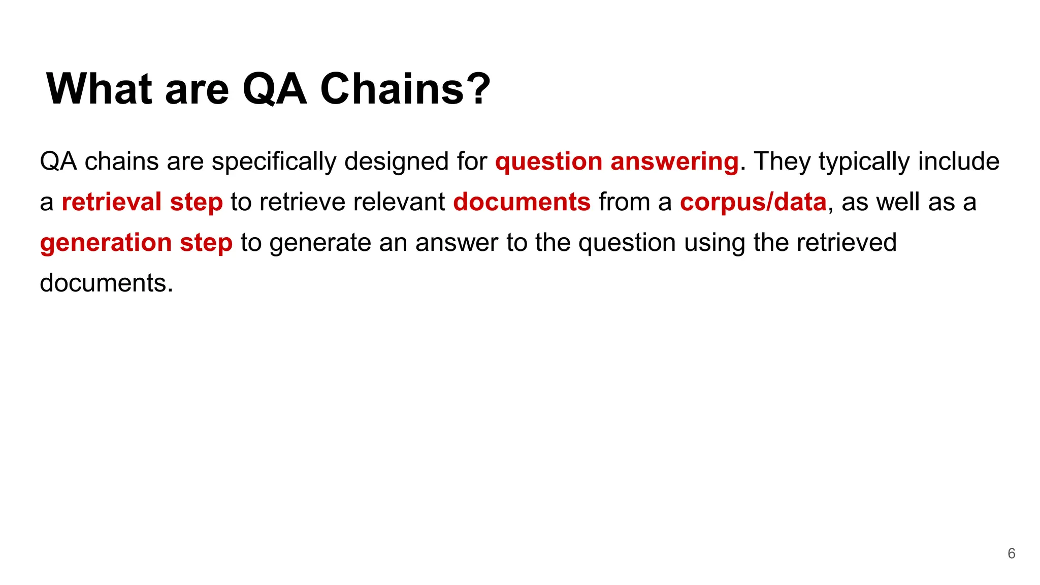 What are QA Chains?
6
QA chains are specifically designed for question answering. They typically include
a retrieval step to retrieve relevant documents from a corpus/data, as well as a
generation step to generate an answer to the question using the retrieved
documents.
 