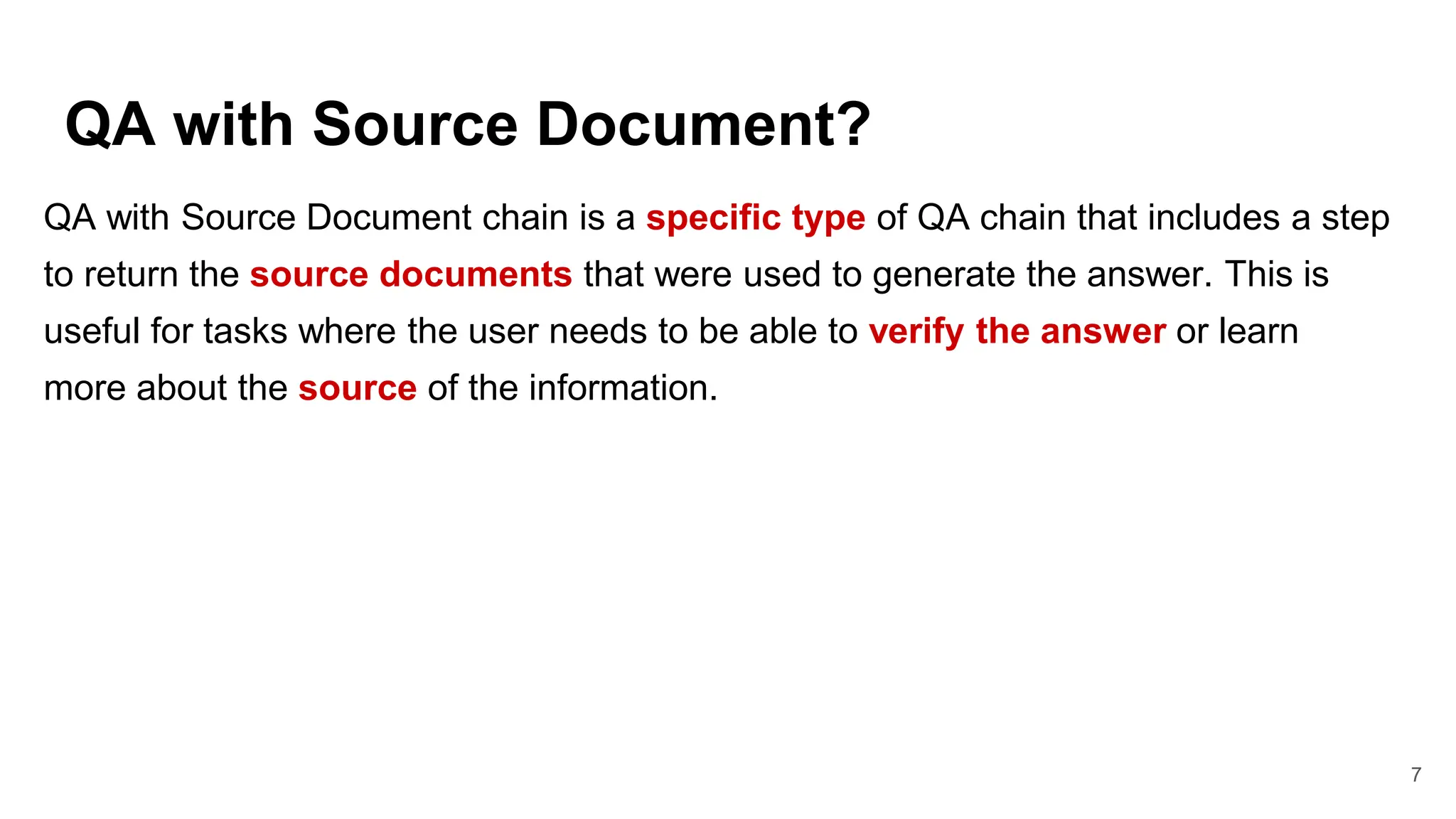 QA with Source Document?
7
QA with Source Document chain is a specific type of QA chain that includes a step
to return the source documents that were used to generate the answer. This is
useful for tasks where the user needs to be able to verify the answer or learn
more about the source of the information.
 
