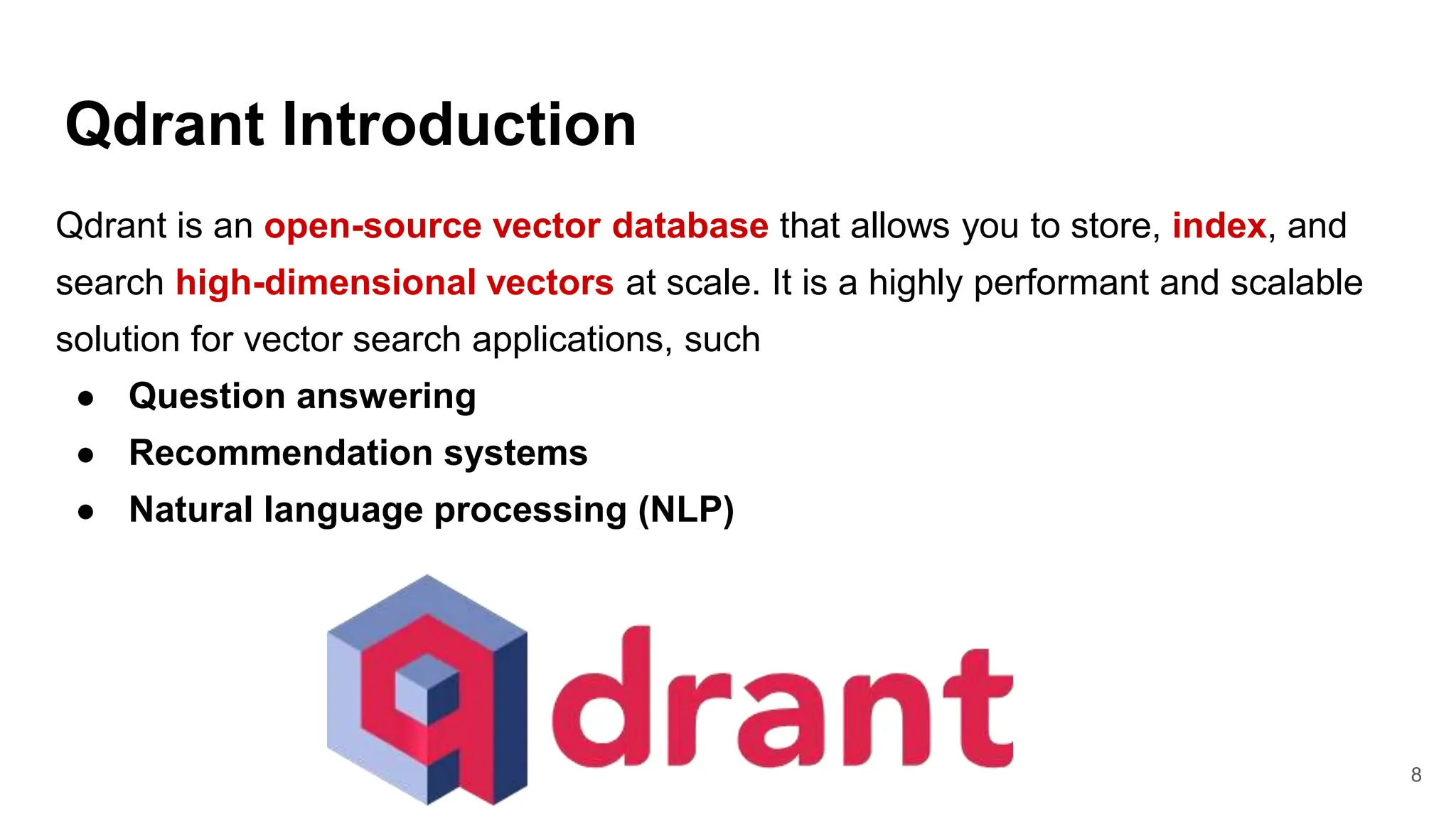 Qdrant Introduction
8
Qdrant is an open-source vector database that allows you to store, index, and
search high-dimensional vectors at scale. It is a highly performant and scalable
solution for vector search applications, such
● Question answering
● Recommendation systems
● Natural language processing (NLP)
 