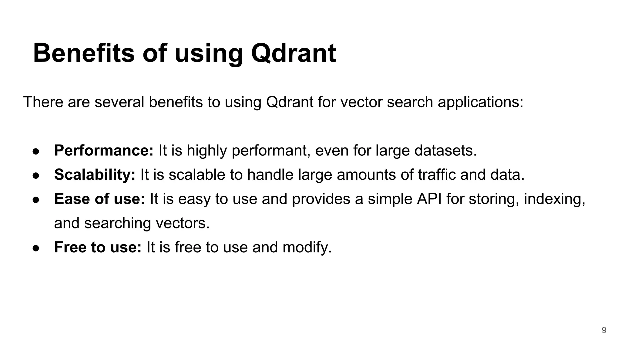 Benefits of using Qdrant
9
There are several benefits to using Qdrant for vector search applications:
● Performance: It is highly performant, even for large datasets.
● Scalability: It is scalable to handle large amounts of traffic and data.
● Ease of use: It is easy to use and provides a simple API for storing, indexing,
and searching vectors.
● Free to use: It is free to use and modify.
 