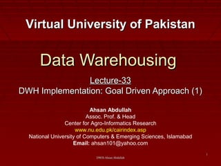 DWH-Ahsan AbdullahDWH-Ahsan Abdullah
11
Data WarehousingData Warehousing
Lecture-33Lecture-33
DWH Implementation: Goal Driven Approach (1)DWH Implementation: Goal Driven Approach (1)
Virtual University of PakistanVirtual University of Pakistan
Ahsan Abdullah
Assoc. Prof. & Head
Center for Agro-Informatics Research
www.nu.edu.pk/cairindex.asp
National University of Computers & Emerging Sciences, Islamabad
Email: ahsan101@yahoo.com
 