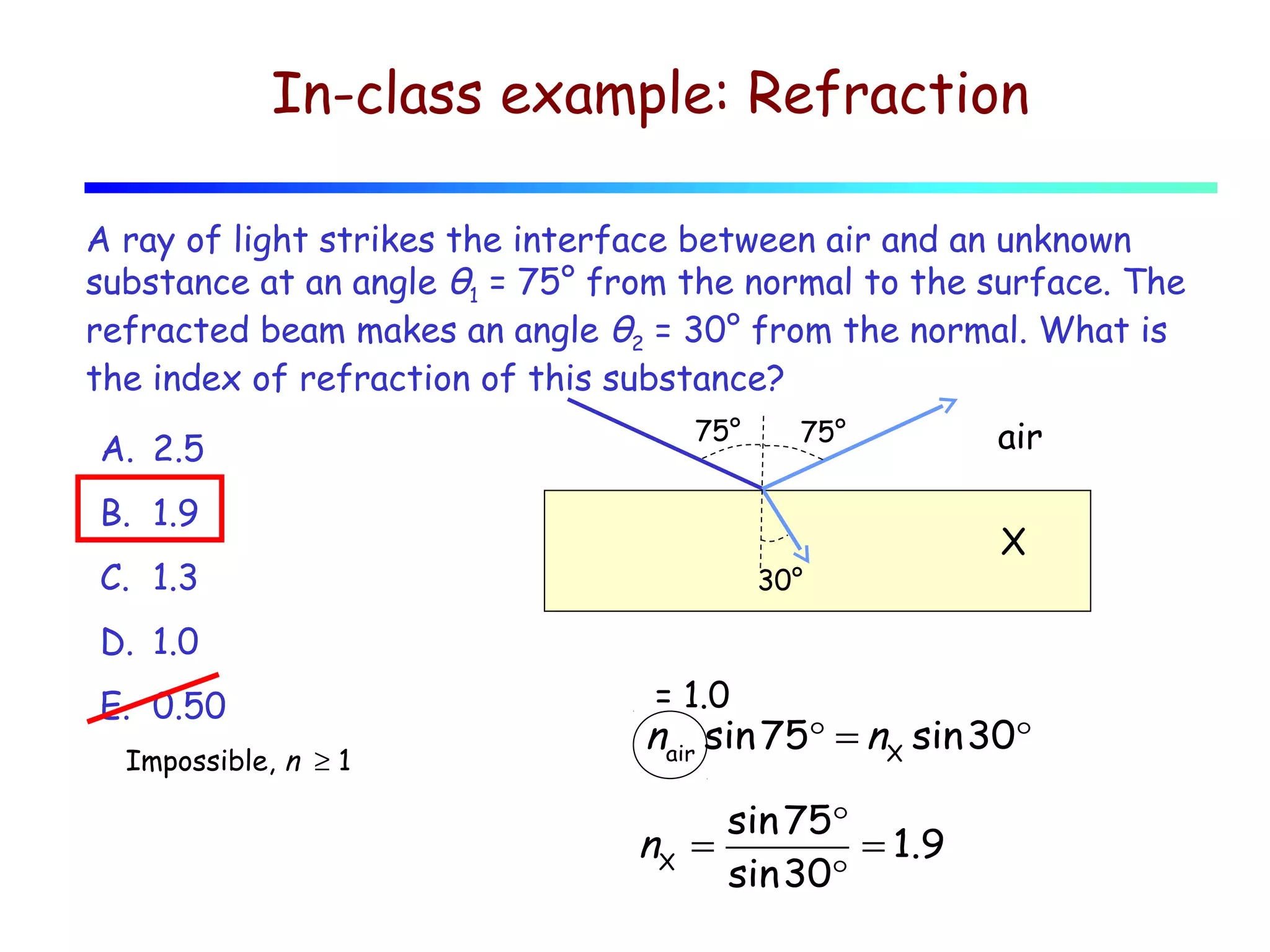 In-class example: Refraction
A ray of light strikes the interface between air and an unknown
substance at an angle θ1 = 75° from the normal to the surface. The
refracted beam makes an angle θ2 = 30° from the normal. What is
the index of refraction of this substance?
A. 2.5

75°

75°

B. 1.9
C. 1.3

30°

air
X

D. 1.0
E. 0.50
Impossible, n ≥ 1

= 1.0

nair sin 75° = nX sin30°
nX =

sin 75°
= 1.9
sin30°

 