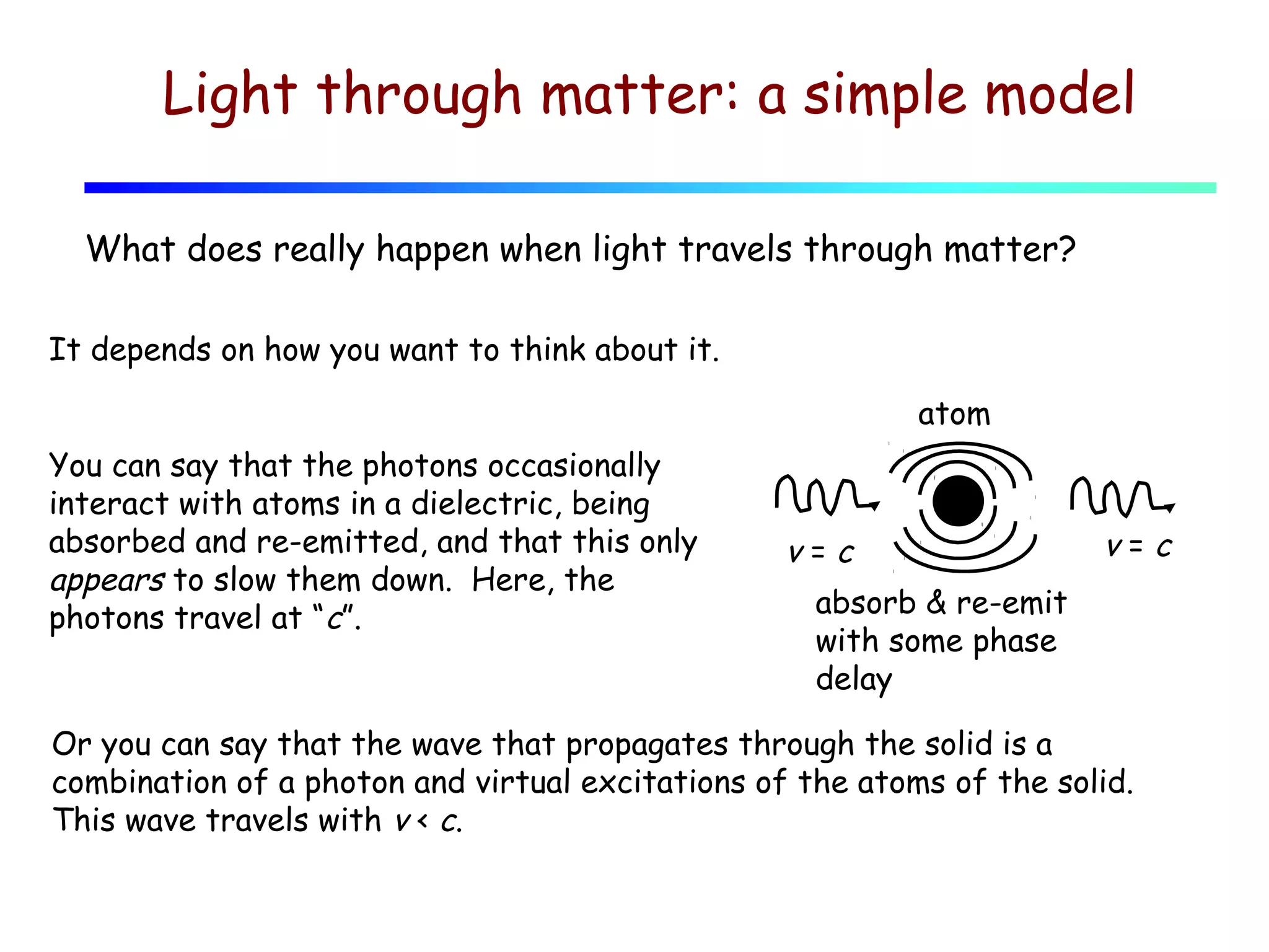 Light through matter: a simple model
What does really happen when light travels through matter?
It depends on how you want to think about it.
atom
You can say that the photons occasionally
interact with atoms in a dielectric, being
absorbed and re-emitted, and that this only
appears to slow them down. Here, the
photons travel at “c”.

v=c

v=c

absorb & re-emit
with some phase
delay

Or you can say that the wave that propagates through the solid is a
combination of a photon and virtual excitations of the atoms of the solid.
This wave travels with v < c.

 