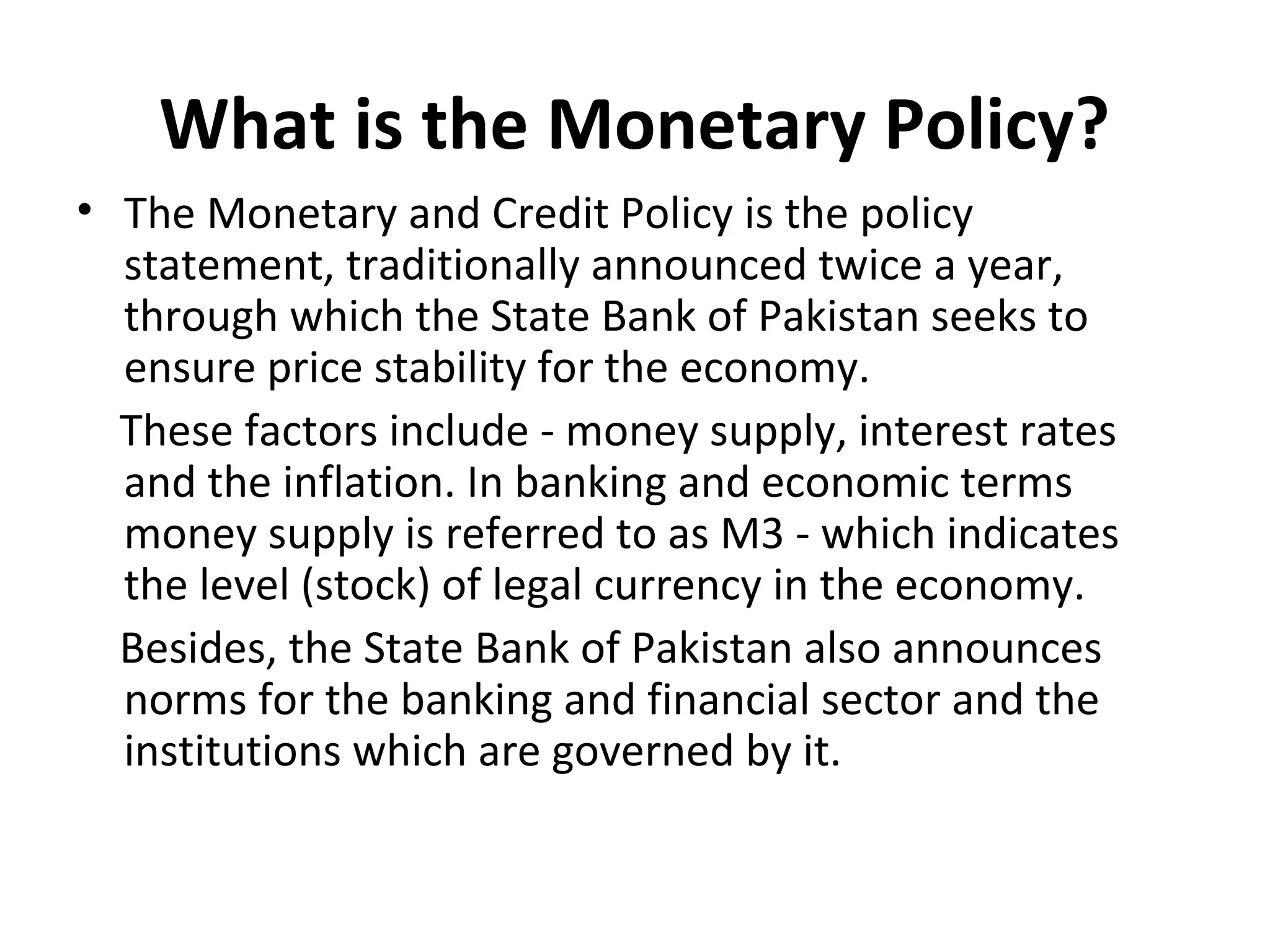 What is the Monetary Policy?
• The Monetary and Credit Policy is the policy
statement, traditionally announced twice a year,
through which the State Bank of Pakistan seeks to
ensure price stability for the economy.
These factors include - money supply, interest rates
and the inflation. In banking and economic terms
money supply is referred to as M3 - which indicates
the level (stock) of legal currency in the economy.
Besides, the State Bank of Pakistan also announces
norms for the banking and financial sector and the
institutions which are governed by it.
 
