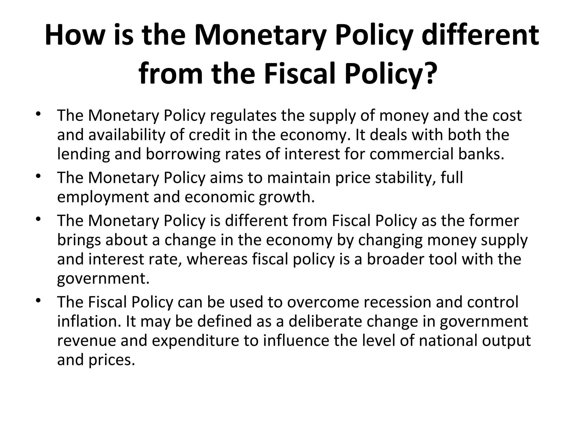 How is the Monetary Policy different
from the Fiscal Policy?
• The Monetary Policy regulates the supply of money and the cost
and availability of credit in the economy. It deals with both the
lending and borrowing rates of interest for commercial banks.
• The Monetary Policy aims to maintain price stability, full
employment and economic growth.
• The Monetary Policy is different from Fiscal Policy as the former
brings about a change in the economy by changing money supply
and interest rate, whereas fiscal policy is a broader tool with the
government.
• The Fiscal Policy can be used to overcome recession and control
inflation. It may be defined as a deliberate change in government
revenue and expenditure to influence the level of national output
and prices.
 