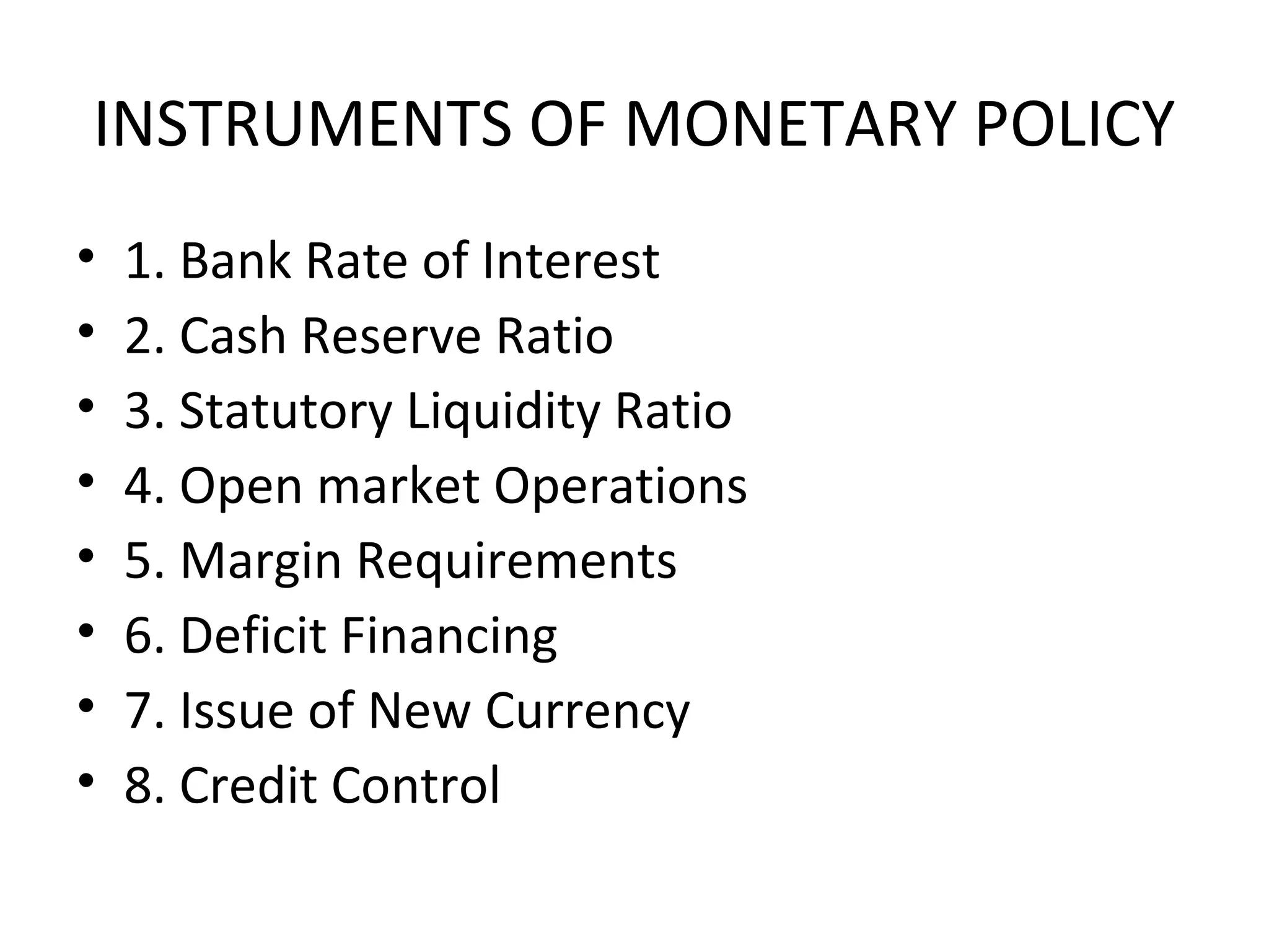 INSTRUMENTS OF MONETARY POLICY
• 1. Bank Rate of Interest
• 2. Cash Reserve Ratio
• 3. Statutory Liquidity Ratio
• 4. Open market Operations
• 5. Margin Requirements
• 6. Deficit Financing
• 7. Issue of New Currency
• 8. Credit Control
 