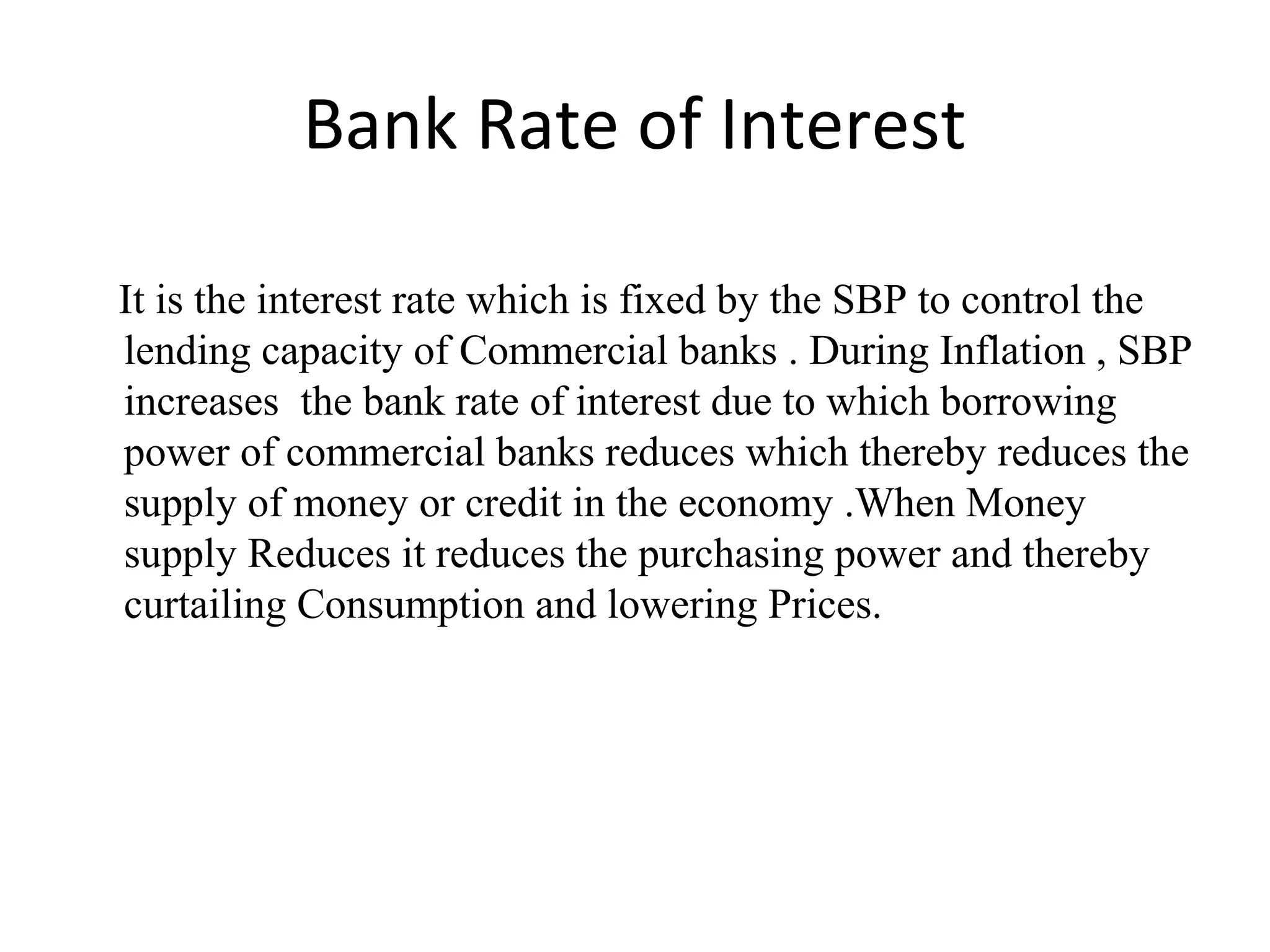 Bank Rate of Interest
It is the interest rate which is fixed by the SBP to control the
lending capacity of Commercial banks . During Inflation , SBP
increases the bank rate of interest due to which borrowing
power of commercial banks reduces which thereby reduces the
supply of money or credit in the economy .When Money
supply Reduces it reduces the purchasing power and thereby
curtailing Consumption and lowering Prices.
 