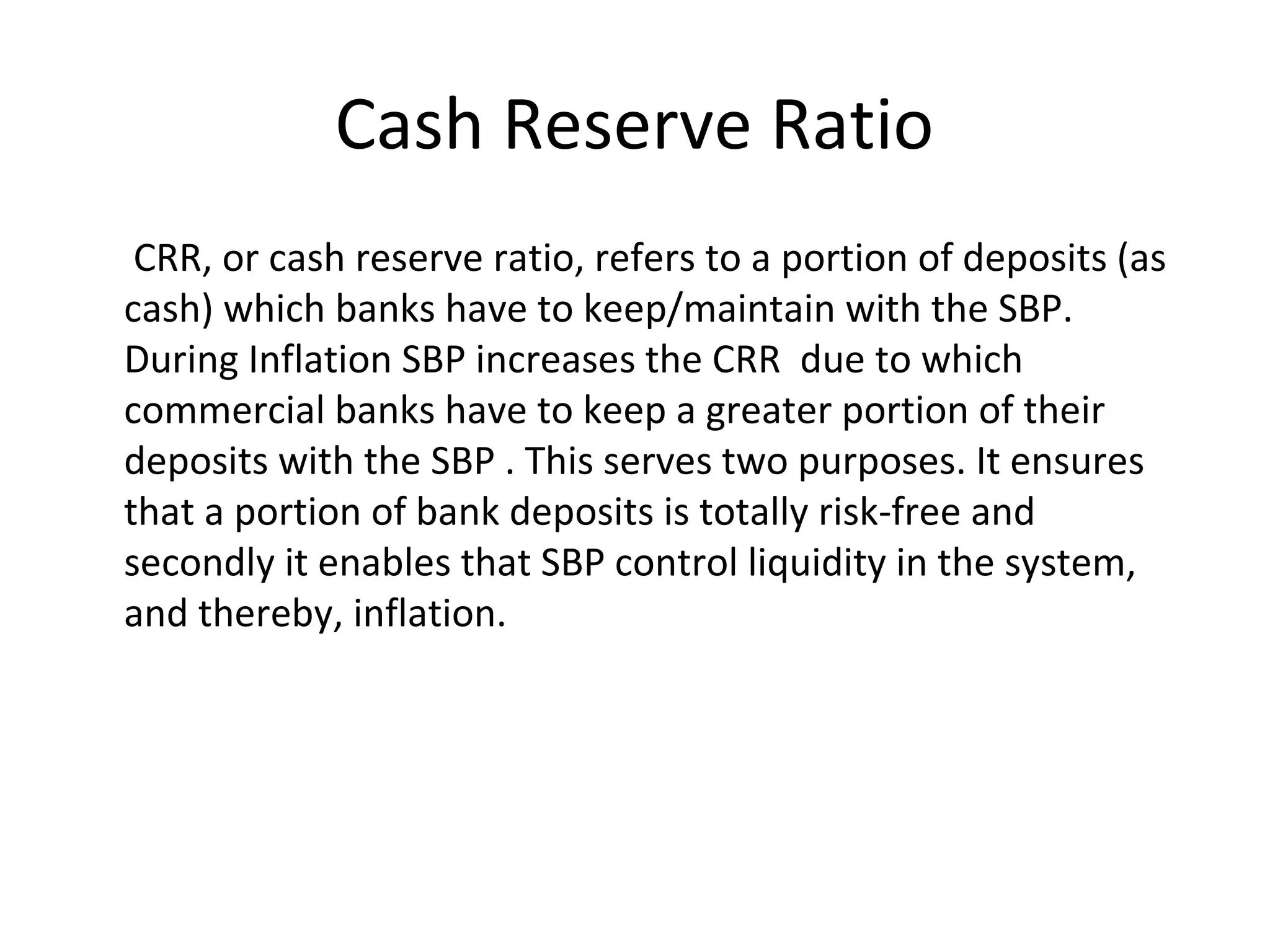 Cash Reserve Ratio
CRR, or cash reserve ratio, refers to a portion of deposits (as
cash) which banks have to keep/maintain with the SBP.
During Inflation SBP increases the CRR due to which
commercial banks have to keep a greater portion of their
deposits with the SBP . This serves two purposes. It ensures
that a portion of bank deposits is totally risk-free and
secondly it enables that SBP control liquidity in the system,
and thereby, inflation.
 