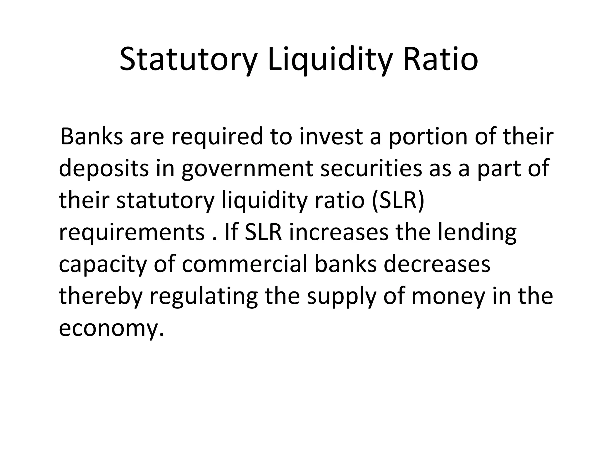 Statutory Liquidity Ratio
Banks are required to invest a portion of their
deposits in government securities as a part of
their statutory liquidity ratio (SLR)
requirements . If SLR increases the lending
capacity of commercial banks decreases
thereby regulating the supply of money in the
economy.
 