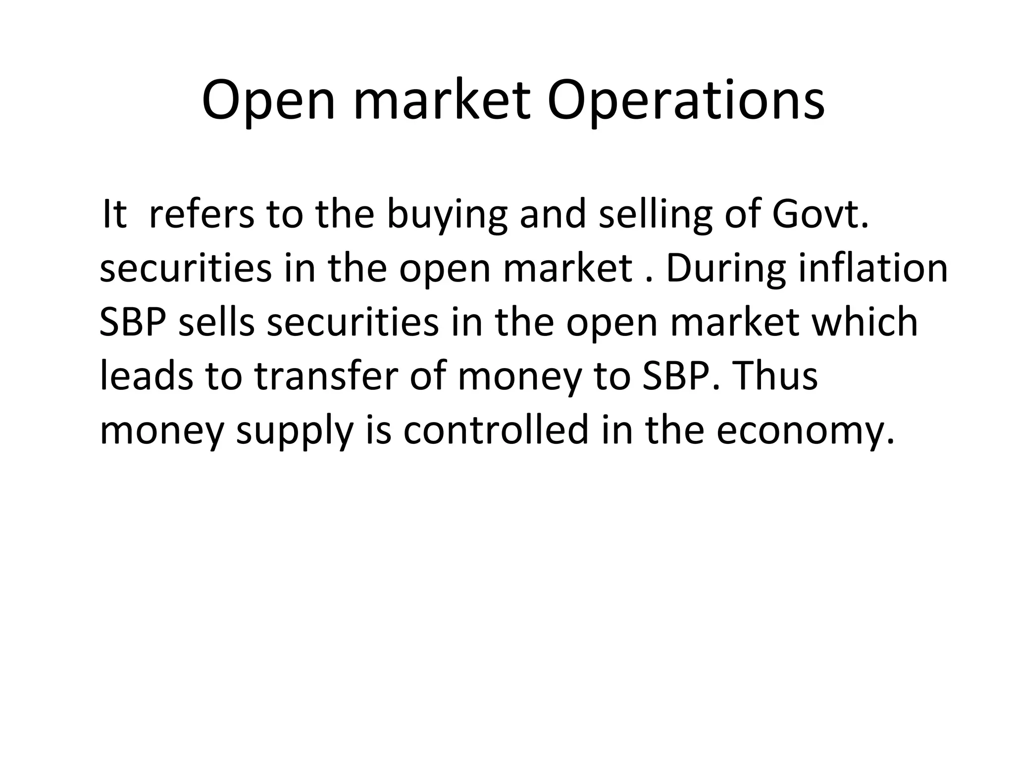 Open market Operations
It refers to the buying and selling of Govt.
securities in the open market . During inflation
SBP sells securities in the open market which
leads to transfer of money to SBP. Thus
money supply is controlled in the economy.
 