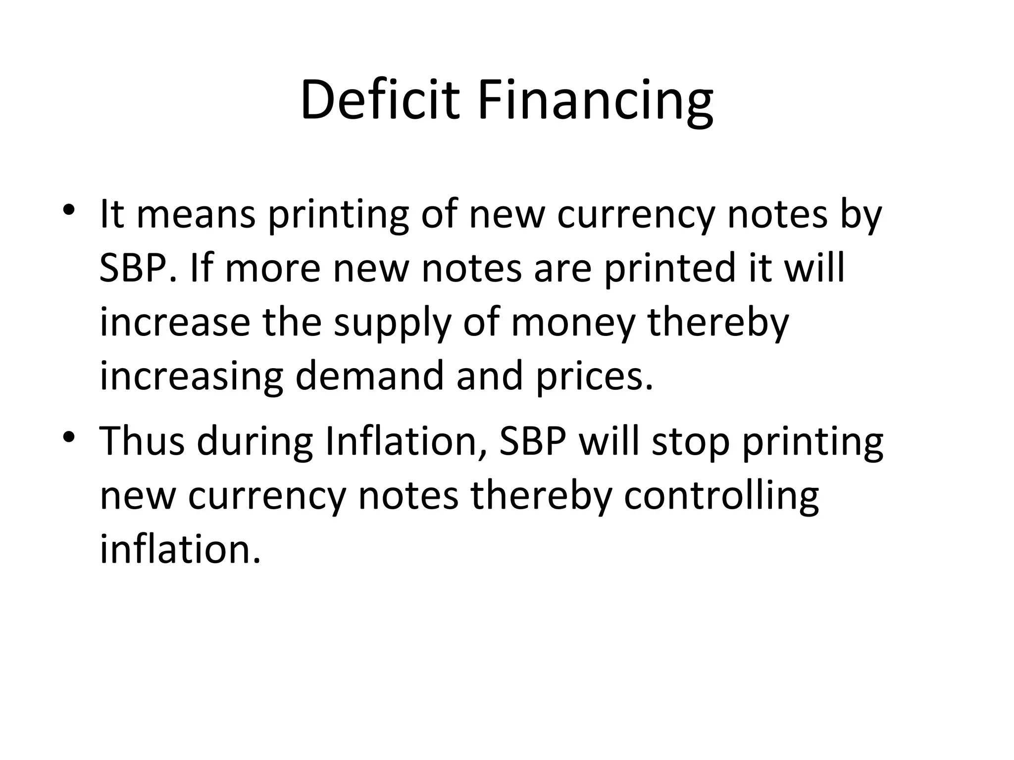 Deficit Financing
• It means printing of new currency notes by
SBP. If more new notes are printed it will
increase the supply of money thereby
increasing demand and prices.
• Thus during Inflation, SBP will stop printing
new currency notes thereby controlling
inflation.
 